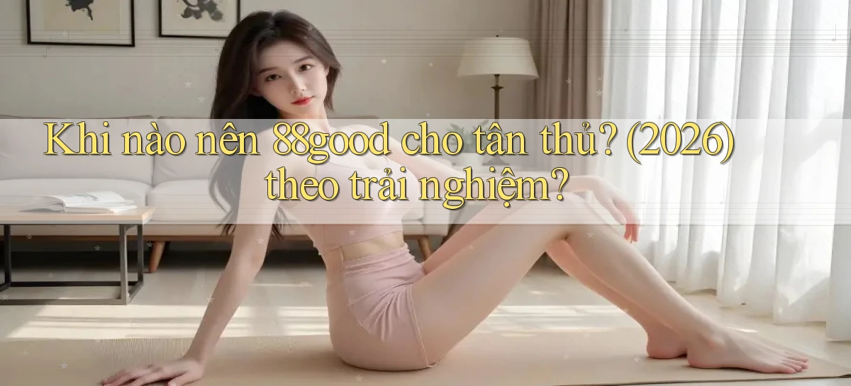 Khi nào nên 88good cho tân thủ (2026) theo trải nghiệm