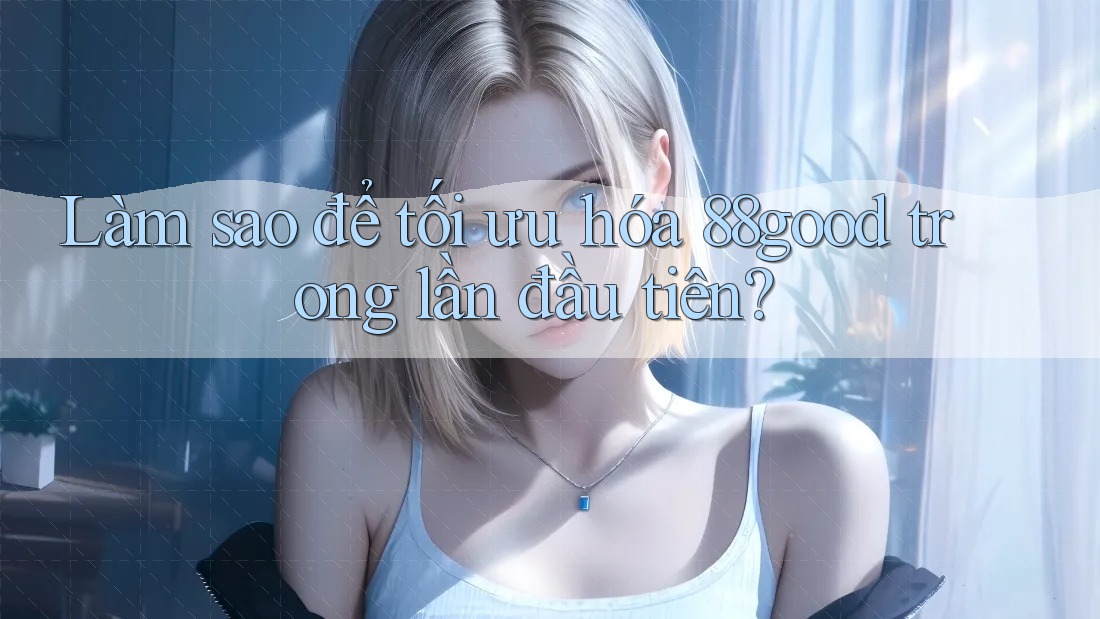 Làm sao để tối ưu hóa 88good trong lần đầu tiên? Làm sao để tối ưu hóa 88good trong lần đầu tiên?