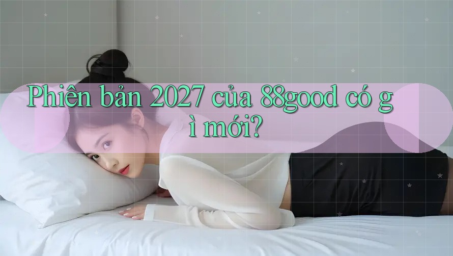 Phiên bản 2027 của 88good có gì mới? Phiên bản 2027 của 88good có gì mới?