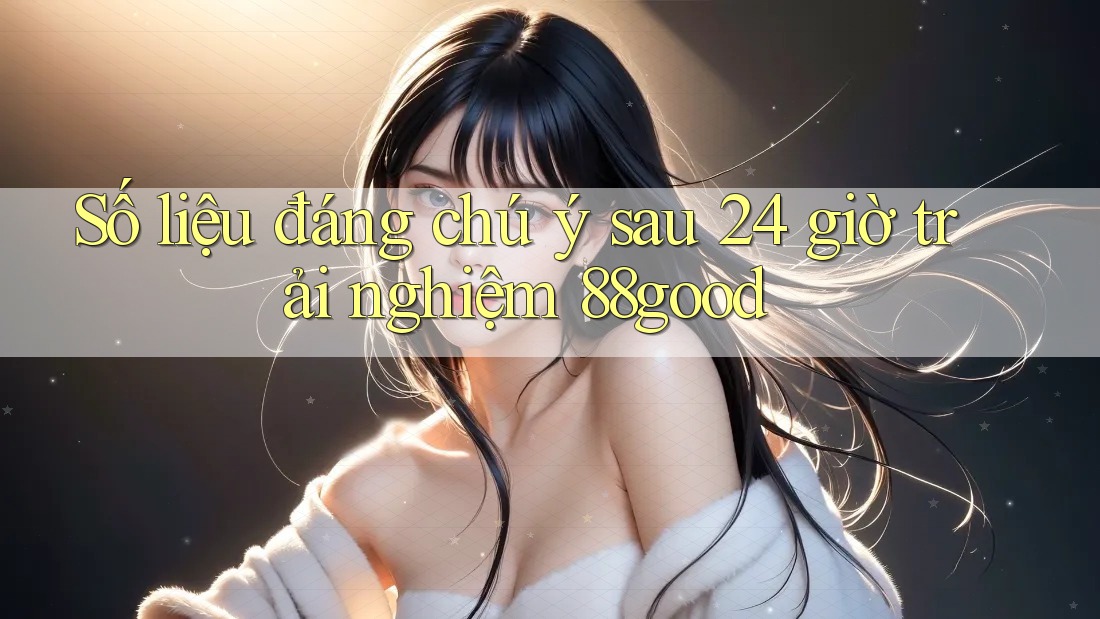 Số liệu đáng chú ý sau 24 giờ trải nghiệm 88good