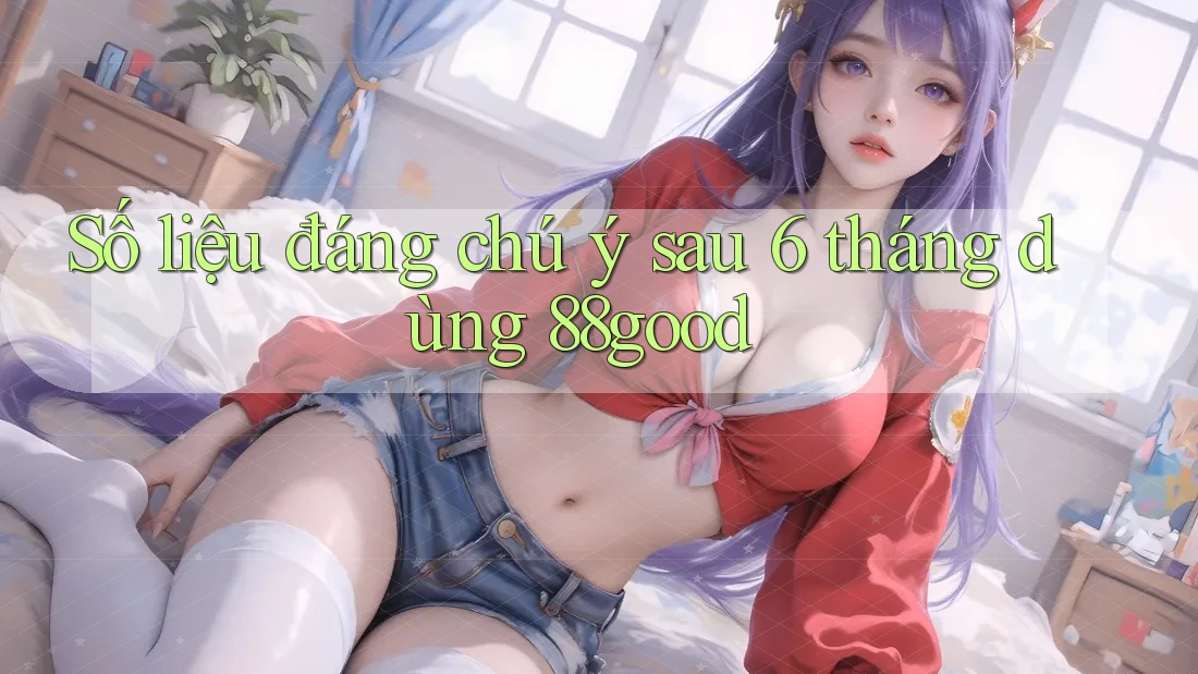 Số liệu đáng chú ý sau 6 tháng dùng 88good Số liệu đáng chú ý sau 6 tháng dùng 88good