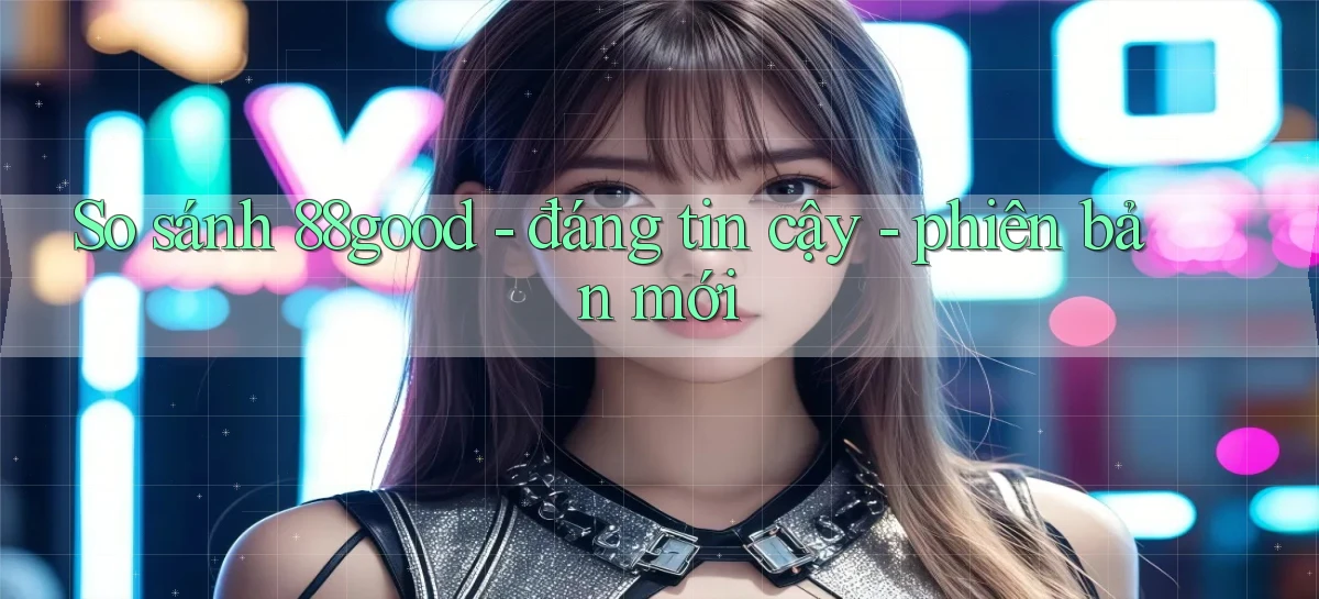 So sánh 88good   đáng tin cậy   phiên bản mới