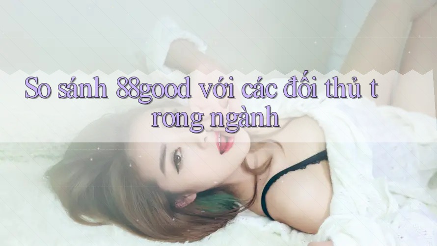 So sánh 88good với các đối thủ trong ngành So sánh 88good với các đối thủ trong ngành