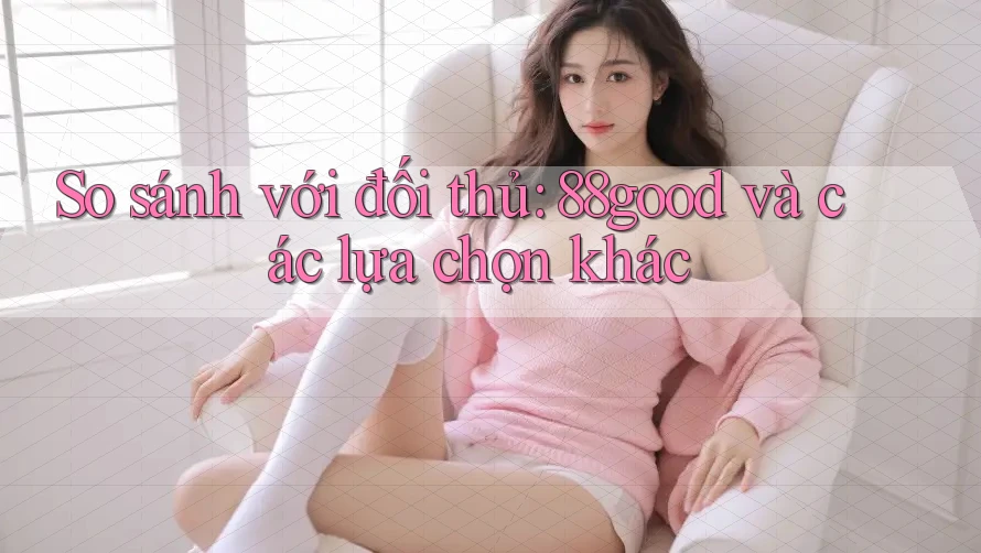 So sánh với đối thủ: 88good và các lựa chọn khác
