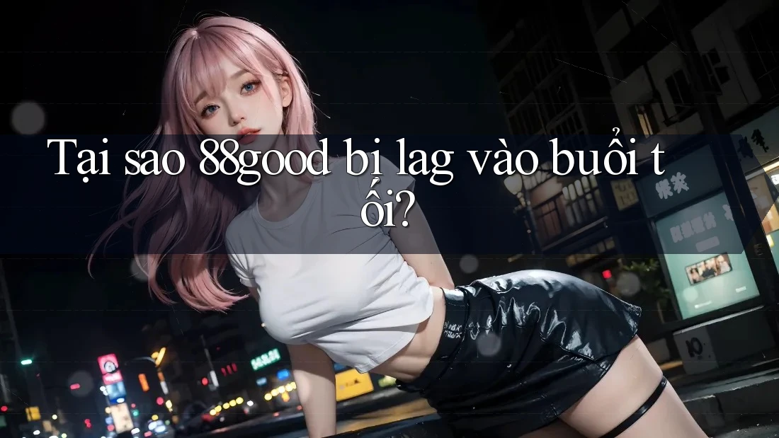 Tại sao 88good bị lag vào buổi tối?