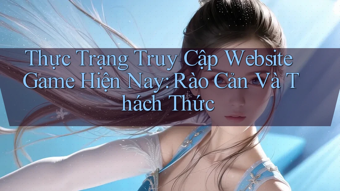 Thực Trạng Truy Cập Website Game Hiện Nay: Rào Cản Và Thách Thức