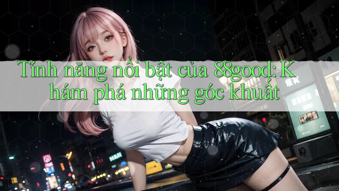 Tính năng nổi bật của 88good: Khám phá những góc khuất