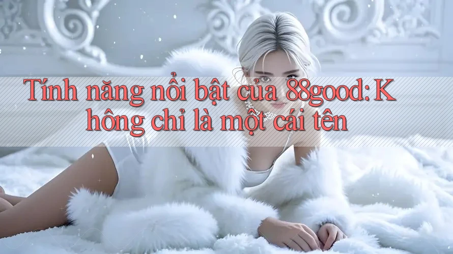 Tính năng nổi bật của 88good: Không chỉ là một cái tên Tính năng nổi bật của 88good: Không chỉ là một cái tên