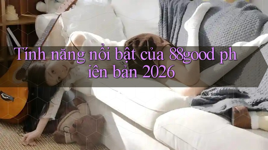Tính năng nổi bật của 88good phiên bản 2026 Tính năng nổi bật của 88good phiên bản 2026