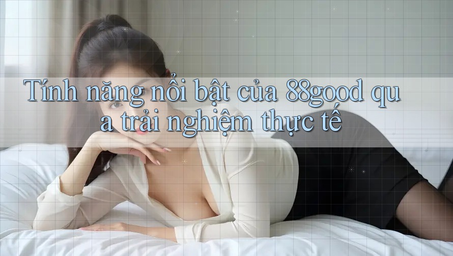 Tính năng nổi bật của 88good qua trải nghiệm thực tế Tính năng nổi bật của 88good qua trải nghiệm thực tế