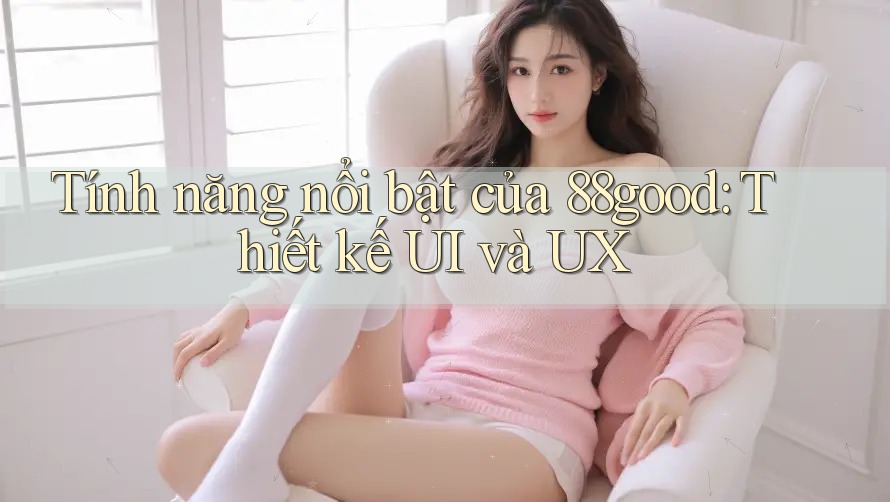 Tính năng nổi bật của 88good: Thiết kế UI và UX Tính năng nổi bật của 88good: Thiết kế UI và UX