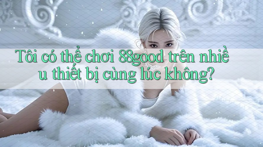 Tôi có thể chơi 88good trên nhiều thiết bị cùng lúc không?