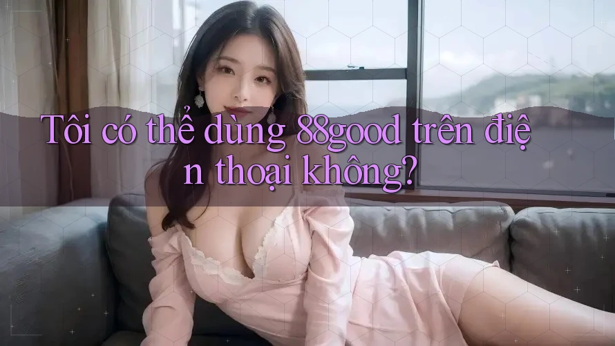 Tôi có thể dùng 88good trên điện thoại không?
