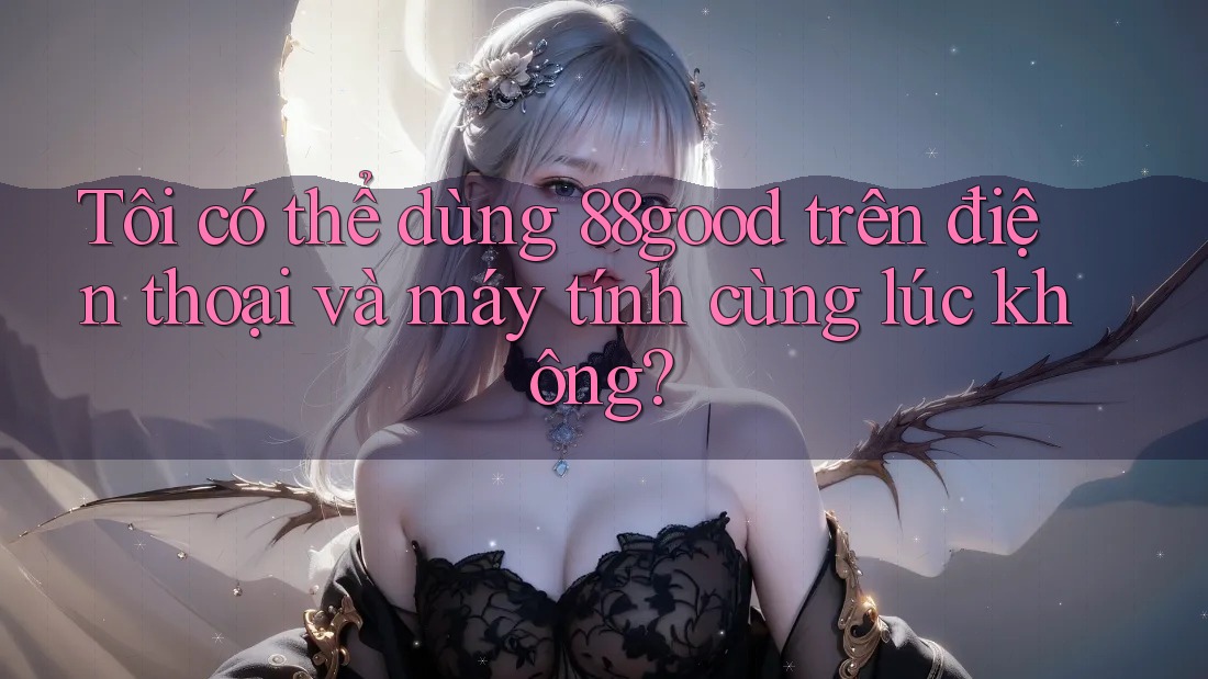Tôi có thể dùng 88good trên điện thoại và máy tính cùng lúc không? Tôi có thể dùng 88good trên điện thoại và máy tính cùng lúc không?