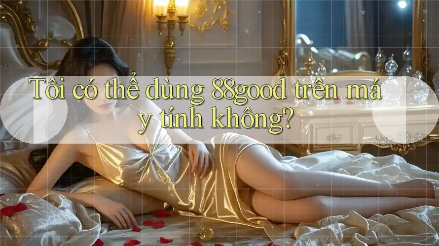 Tôi có thể dùng 88good trên máy tính không? Tôi có thể dùng 88good trên máy tính không?