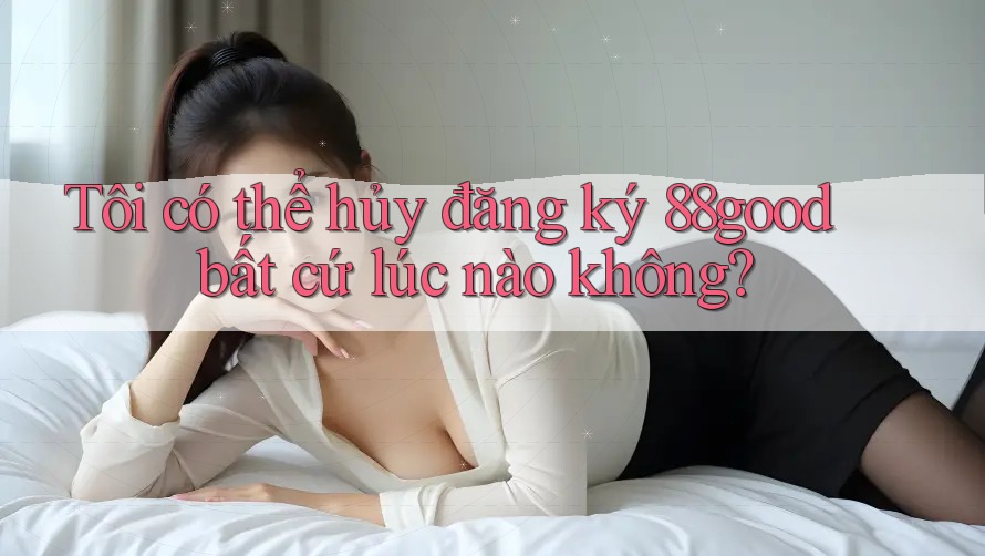 Tôi có thể hủy đăng ký 88good bất cứ lúc nào không? Tôi có thể hủy đăng ký 88good bất cứ lúc nào không?