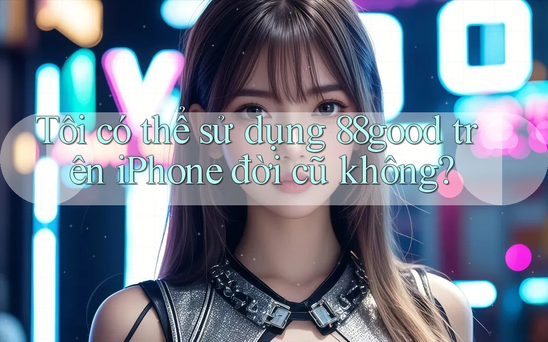 Tôi có thể sử dụng 88good trên iPhone đời cũ không?