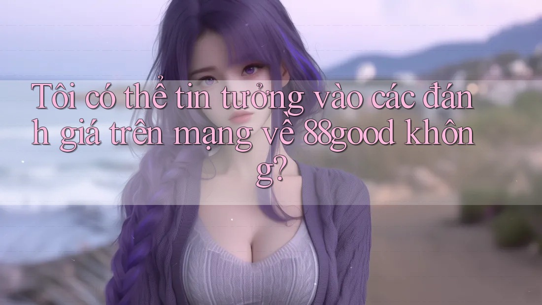 Tôi có thể tin tưởng vào các đánh giá trên mạng về 88good không? Tôi có thể tin tưởng vào các đánh giá trên mạng về 88good không?