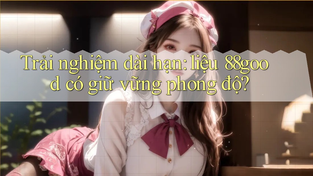 Trải nghiệm dài hạn: liệu 88good có giữ vững phong độ?