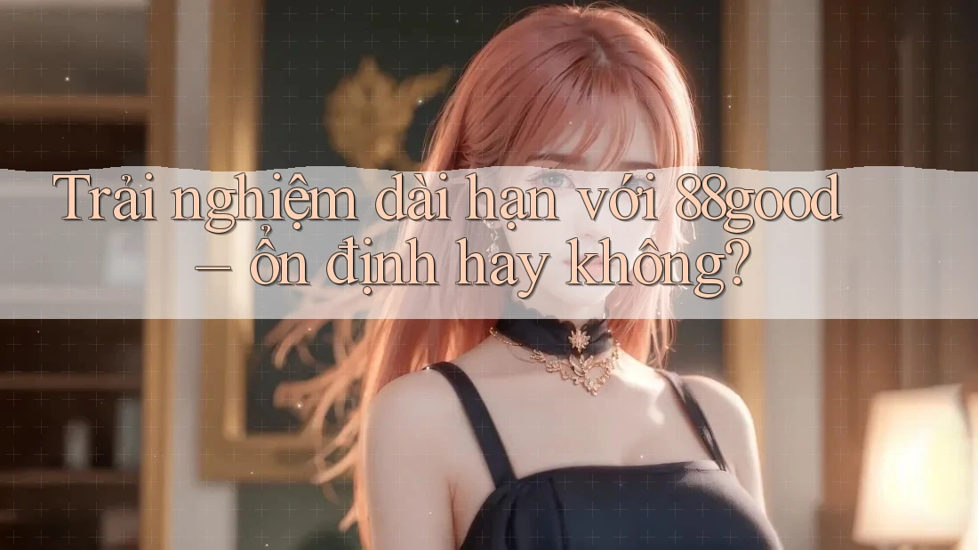 Trải nghiệm dài hạn với 88good – ổn định hay không?