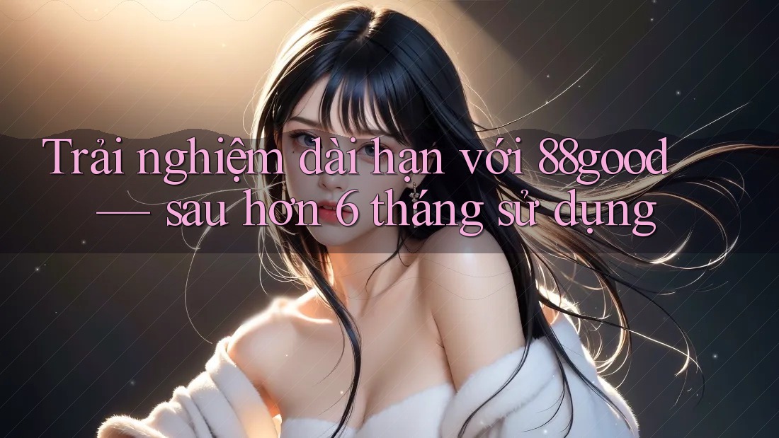 Trải nghiệm dài hạn với 88good — sau hơn 6 tháng sử dụng Trải nghiệm dài hạn với 88good — sau hơn 6 tháng sử dụng