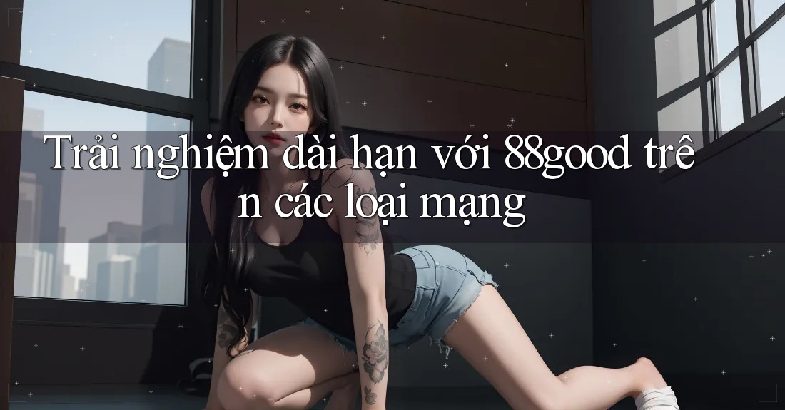 Trải nghiệm dài hạn với 88good trên các loại mạng