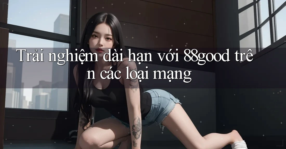 Trải nghiệm dài hạn với 88good trên các loại mạng Trải nghiệm dài hạn với 88good trên các loại mạng