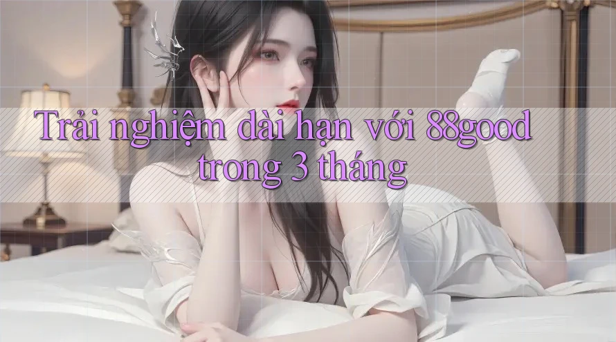 Trải nghiệm dài hạn với 88good trong 3 tháng Trải nghiệm dài hạn với 88good trong 3 tháng