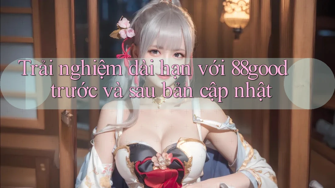 Trải nghiệm dài hạn với 88good trước và sau bản cập nhật