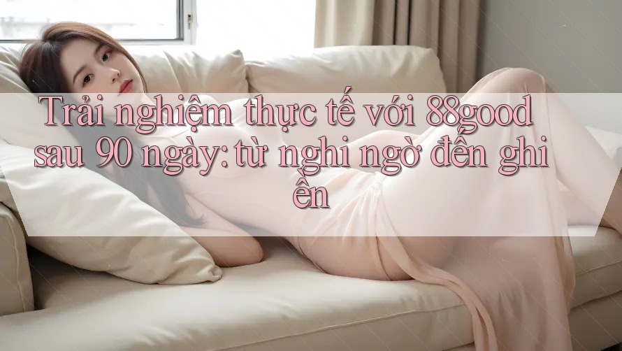 Trải nghiệm thực tế với 88good sau 90 ngày: từ nghi ngờ đến ghiền Trải nghiệm thực tế với 88good sau 90 ngày: từ nghi ngờ đến ghiền