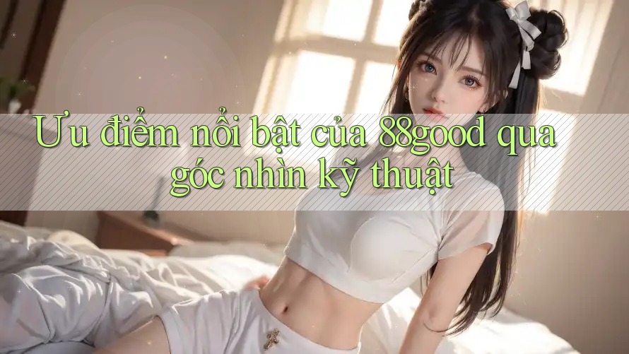 Ưu điểm nổi bật của 88good qua góc nhìn kỹ thuật