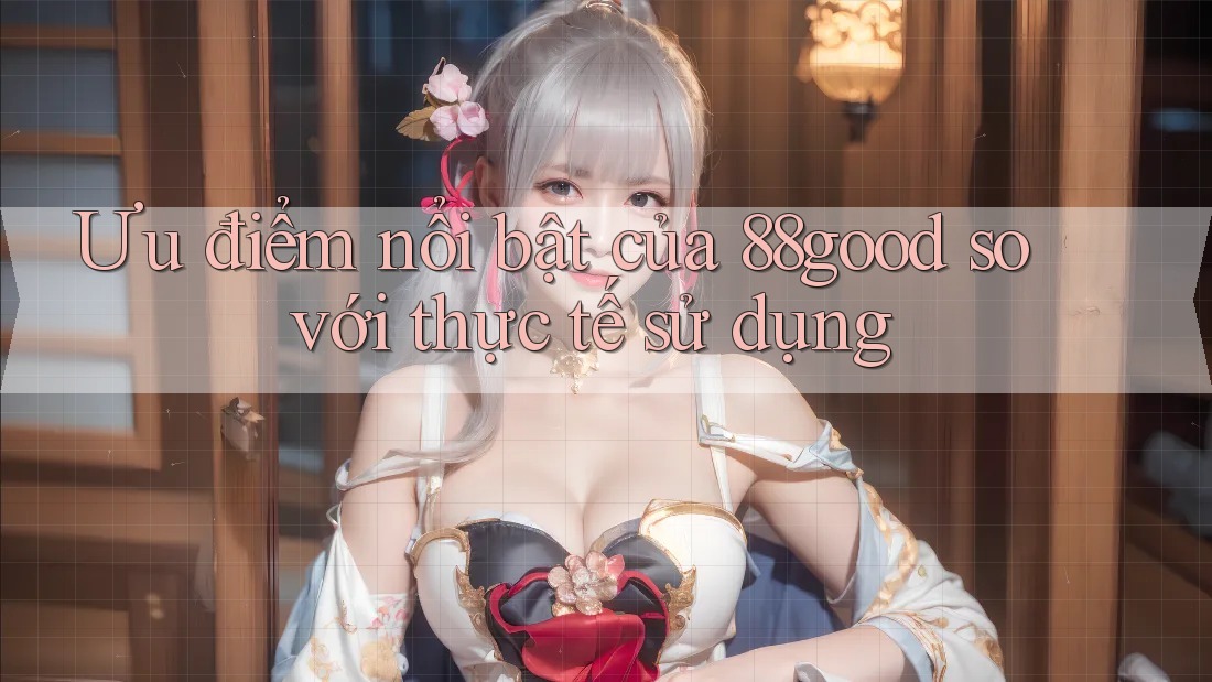 Ưu điểm nổi bật của 88good so với thực tế sử dụng Ưu điểm nổi bật của 88good so với thực tế sử dụng