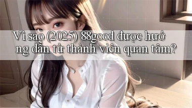 Vì sao (2025) 88good được hướng dẫn từ thành viên quan tâm