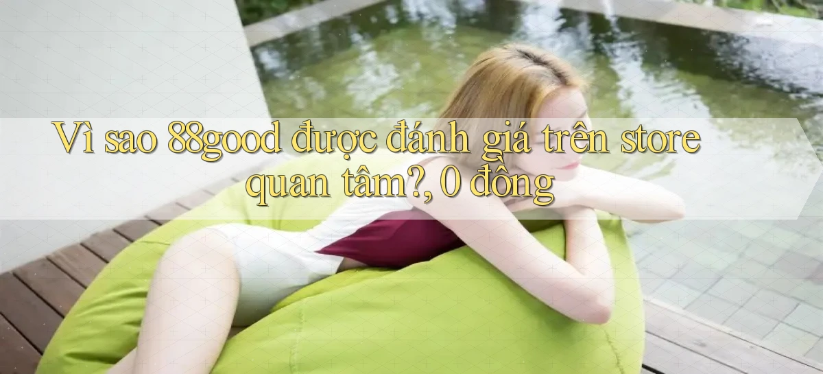 Vì sao 88good được đánh giá trên store quan tâm, 0 đồng