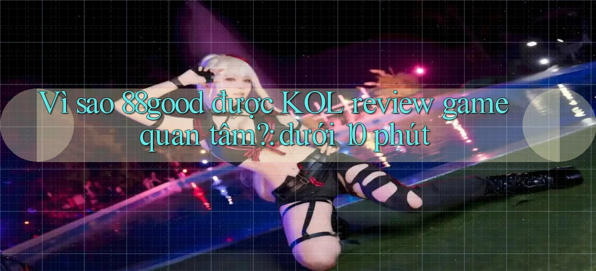 Vì sao 88good được KOL review game quan tâm dưới 10 phút
