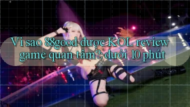 Vì sao 88good được KOL review game quan tâm dưới 10 phút