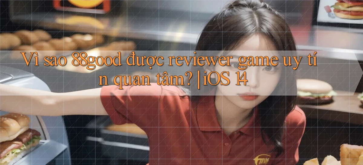 Vì sao 88good được reviewer game uy tín quan tâm iOS 14