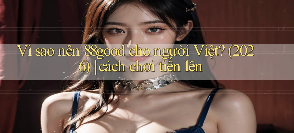 Vì sao nên 88good cho người Việt (2026) cách chơi tiến lên