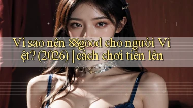 Vì sao nên 88good cho người Việt (2026) cách chơi tiến lên